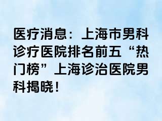 医疗消息：上海市男科诊疗医院排名前五“热门榜”上海诊治医院男科揭晓！