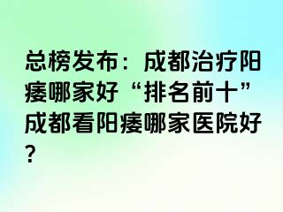 总榜发布：成都治疗阳痿哪家好“排名前十”成都看阳痿哪家医院好？