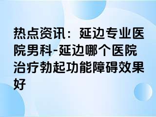 热点资讯：延边专业医院男科-延边哪个医院治疗勃起功能障碍效果好