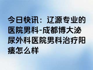 今日快讯：辽源专业的医院男科-成都博大泌尿外科医院男科治疗阳痿怎么样