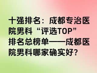 十强排名：成都专治医院男科“评选TOP”排名总榜单——成都医院男科哪家确实好？