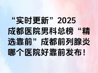 “实时更新”2025成都医院男科总榜“精选靠前”成都前列腺炎哪个医院好靠前发布！
