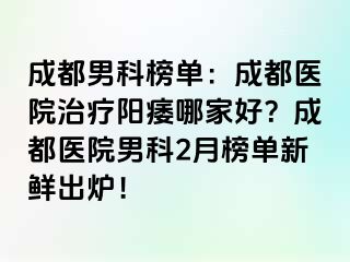 成都男科榜单：成都医院治疗阳痿哪家好？成都医院男科2月榜单新鲜出炉！