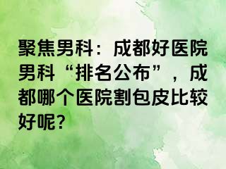 聚焦男科：成都好医院男科“排名公布”，成都哪个医院割包皮比较好呢？
