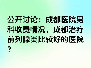 公开讨论：成都医院男科收费情况，成都治疗前列腺炎比较好的医院？