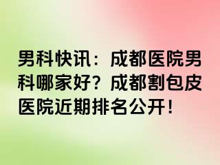 男科快讯：成都医院男科哪家好？成都割包皮医院近期排名公开！