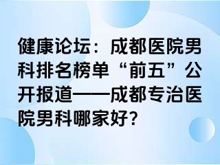 健康论坛：成都医院男科排名榜单“前五”公开报道——成都专治医院男科哪家好？