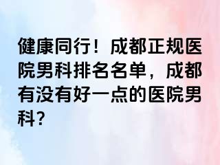 健康同行！成都正规医院男科排名名单，成都有没有好一点的医院男科？