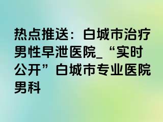 热点推送：白城市治疗男性早泄医院_“实时公开”白城市专业医院男科