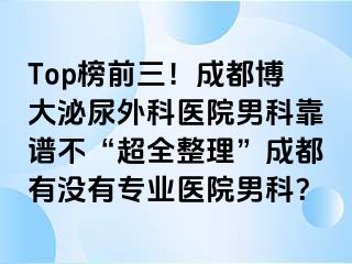 Top榜前三！成都博大泌尿外科医院男科靠谱不“超全整理”成都有没有专业医院男科？