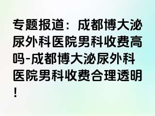 专题报道：成都博大泌尿外科医院男科收费高吗-成都博大泌尿外科医院男科收费合理透明！