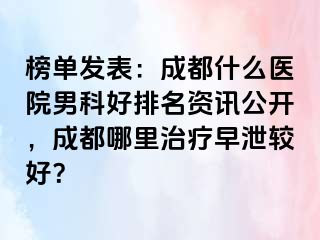 榜单发表：成都什么医院男科好排名资讯公开，成都哪里治疗早泄较好？