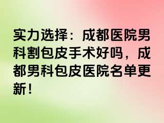 实力选择：成都医院男科割包皮手术好吗，成都男科包皮医院名单更新！