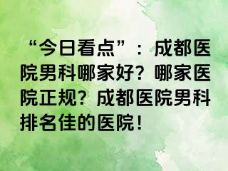 “今日看点”：成都医院男科哪家好？哪家医院正规？成都医院男科排名佳的医院！