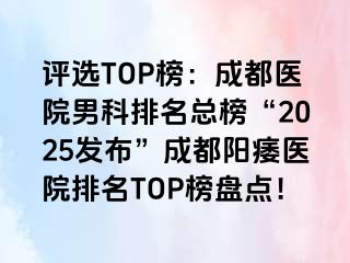 评选TOP榜：成都医院男科排名总榜“2025发布”成都阳痿医院排名TOP榜盘点！