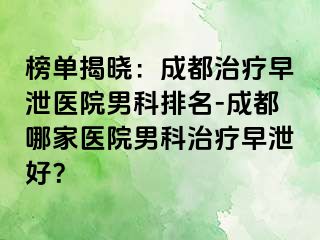 榜单揭晓：成都治疗早泄医院男科排名-成都哪家医院男科治疗早泄好？