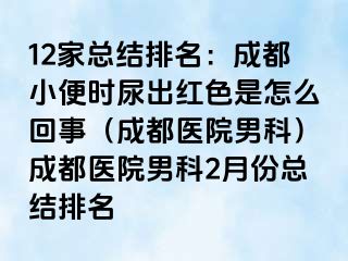 12家总结排名：成都小便时尿出红色是怎么回事（成都医院男科）成都医院男科2月份总结排名