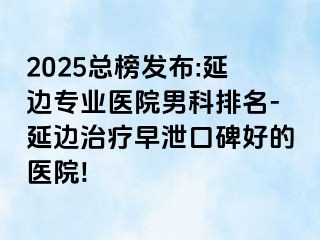 2025总榜发布:延边专业医院男科排名-延边治疗早泄口碑好的医院!