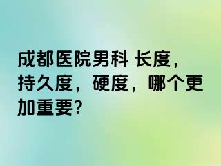 成都医院男科 长度，持久度，硬度，哪个更加重要？