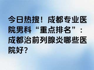 今日热搜！成都专业医院男科“重点排名”：成都治前列腺炎哪些医院好？