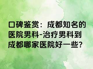 口碑鉴赏：成都知名的医院男科-治疗男科到成都哪家医院好一些？