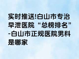实时推送!白山市专治早泄医院“总榜排名”-白山市正规医院男科是哪家