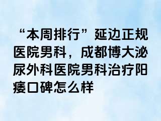“本周排行”延边正规医院男科，成都博大泌尿外科医院男科治疗阳痿口碑怎么样