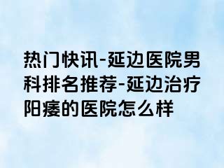 热门快讯-延边医院男科排名推荐-延边治疗阳痿的医院怎么样