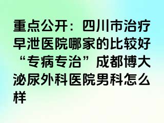 重点公开：四川市治疗早泄医院哪家的比较好“专病专治”成都博大泌尿外科医院男科怎么样