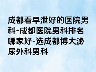 成都看早泄好的医院男科-成都医院男科排名哪家好-选成都博大泌尿外科男科