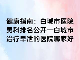 健康指南：白城市医院男科排名公开—白城市治疗早泄的医院哪家好