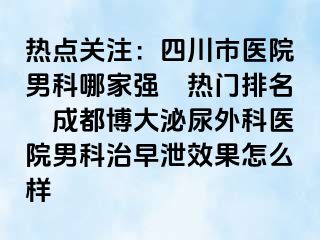 热点关注：四川市医院男科哪家强〝热门排名〞成都博大泌尿外科医院男科治早泄效果怎么样