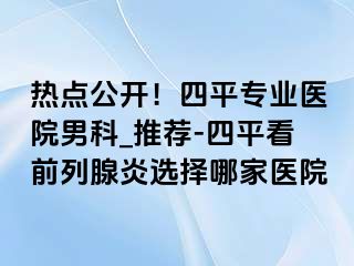 热点公开！四平专业医院男科_推荐-四平看前列腺炎选择哪家医院