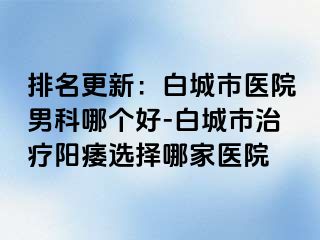 排名更新：白城市医院男科哪个好-白城市治疗阳痿选择哪家医院