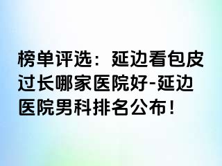 榜单评选：延边看包皮过长哪家医院好-延边医院男科排名公布！