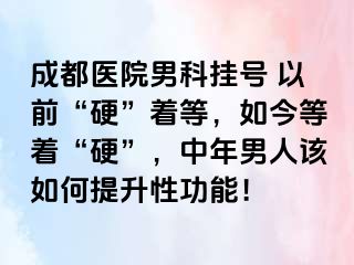 成都医院男科挂号 以前“硬”着等，如今等着“硬”，中年男人该如何提升性功能！