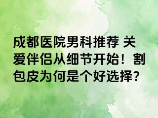 成都医院男科推荐 关爱伴侣从细节开始！割包皮为何是个好选择？