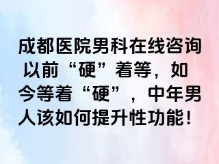 成都医院男科在线咨询 以前“硬”着等，如今等着“硬”，中年男人该如何提升性功能！