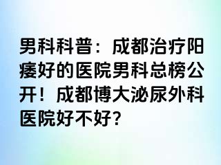 男科科普：成都治疗阳痿好的医院男科总榜公开！成都博大泌尿外科医院好不好？