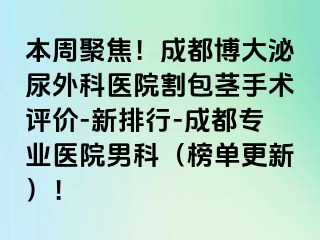 本周聚焦！成都博大泌尿外科医院割包茎手术评价-新排行-成都专业医院男科（榜单更新）！