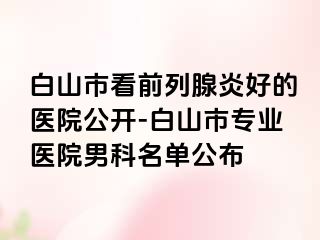 白山市看前列腺炎好的医院公开-白山市专业医院男科名单公布