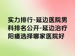 实力排行-延边医院男科排名公开-延边治疗阳痿选择哪家医院好