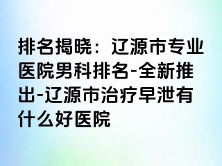 排名揭晓：辽源市专业医院男科排名-全新推出-辽源市治疗早泄有什么好医院