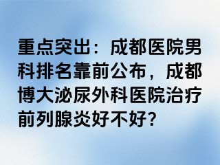 重点突出：成都医院男科排名靠前公布，成都博大泌尿外科医院治疗前列腺炎好不好？