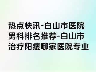 热点快讯-白山市医院男科排名推荐-白山市治疗阳痿哪家医院专业