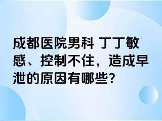 成都医院男科 丁丁敏感、控制不住，造成早泄的原因有哪些？