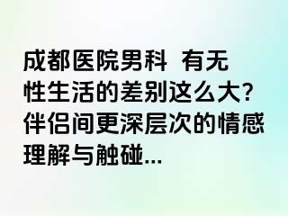 成都医院男科  有无性生活的差别这么大？伴侣间更深层次的情感理解与触碰...