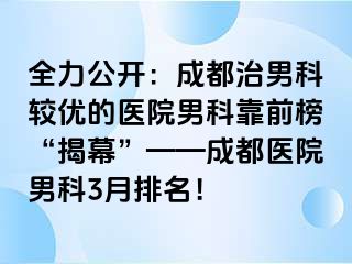 全力公开：成都治男科较优的医院男科靠前榜“揭幕”——成都医院男科3月排名！