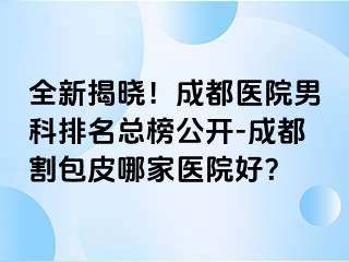 全新揭晓！成都医院男科排名总榜公开-成都割包皮哪家医院好？