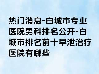 热门消息-白城市专业医院男科排名公开-白城市排名前十早泄治疗医院有哪些